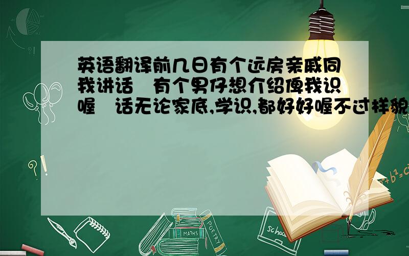 英语翻译前几日有个远房亲戚同我讲话佢有个男仔想介绍俾我识喔佢话无论家底,学识,都好好喔不过样貌就唔清楚啦但有样嘢我就好清