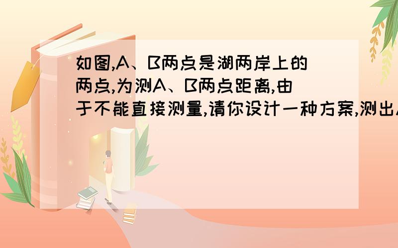 如图,A、B两点是湖两岸上的两点,为测A、B两点距离,由于不能直接测量,请你设计一种方案,测出A、B两点的距离,并说明你