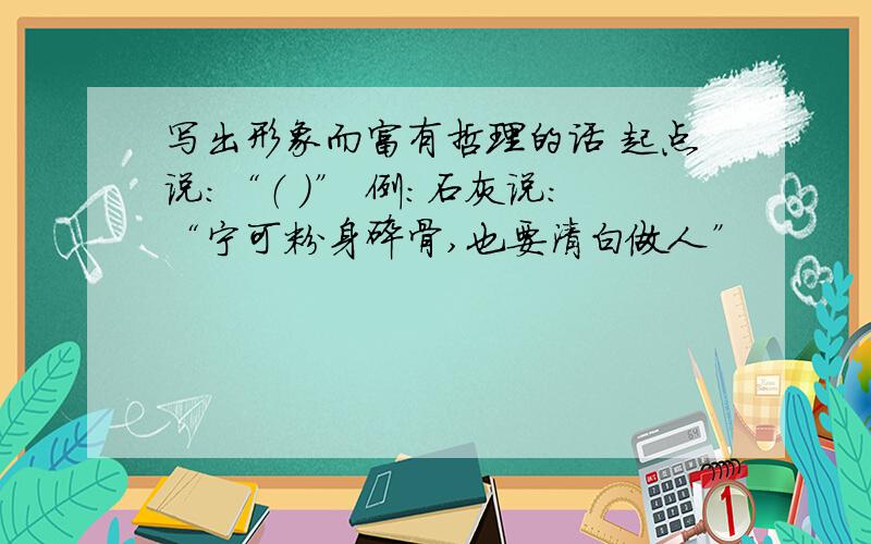 写出形象而富有哲理的话 起点说：“（ ）” 例：石灰说：“宁可粉身碎骨,也要清白做人”