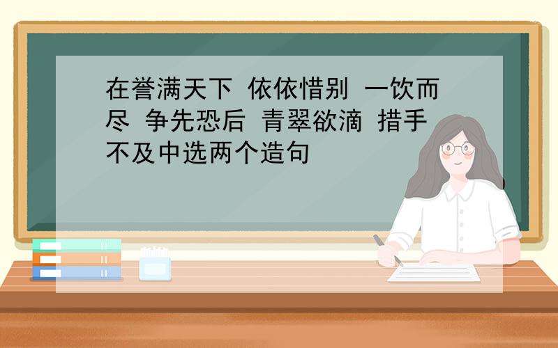 在誉满天下 依依惜别 一饮而尽 争先恐后 青翠欲滴 措手不及中选两个造句