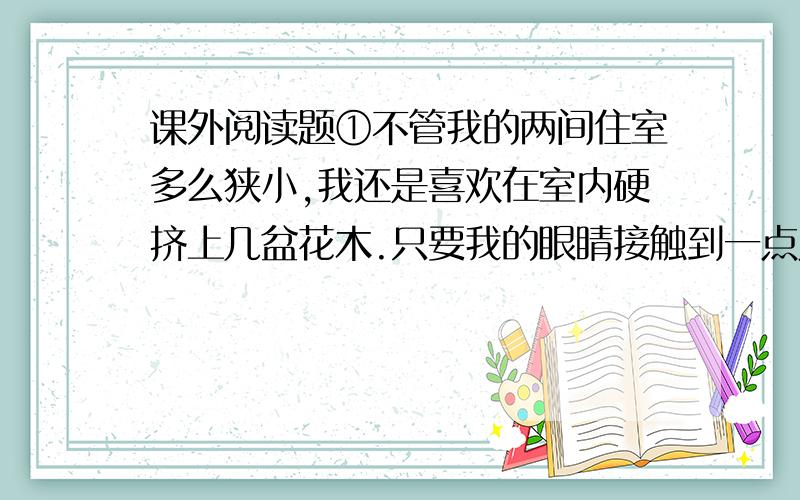 课外阅读题①不管我的两间住室多么狭小,我还是喜欢在室内硬挤上几盆花木.只要我的眼睛接触到一点儿,精神就会为之一爽.不过,