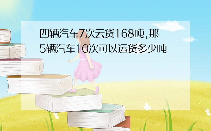 四辆汽车7次云货168吨,那5辆汽车10次可以运货多少吨