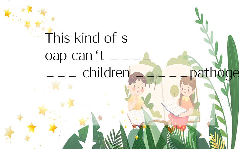 This kind of soap can‘t _______ children _____pathogen.(4