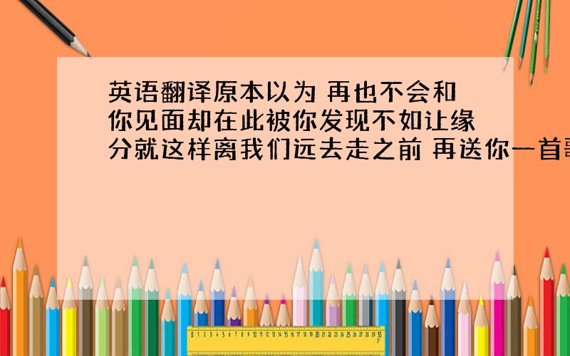 英语翻译原本以为 再也不会和你见面却在此被你发现不如让缘分就这样离我们远去走之前 再送你一首歌吧爱上你 我从未后悔过