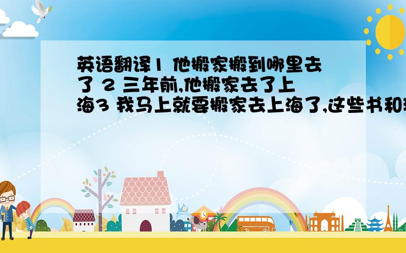 英语翻译1 他搬家搬到哪里去了 2 三年前,他搬家去了上海3 我马上就要搬家去上海了,这些书和玩具,送给你了4 前些天他