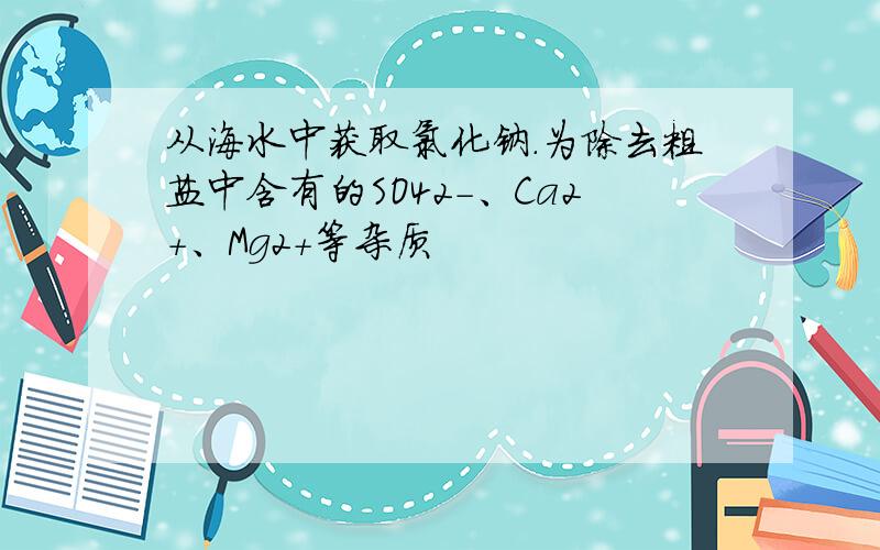 从海水中获取氯化钠.为除去粗盐中含有的SO42-、Ca2+、Mg2+等杂质