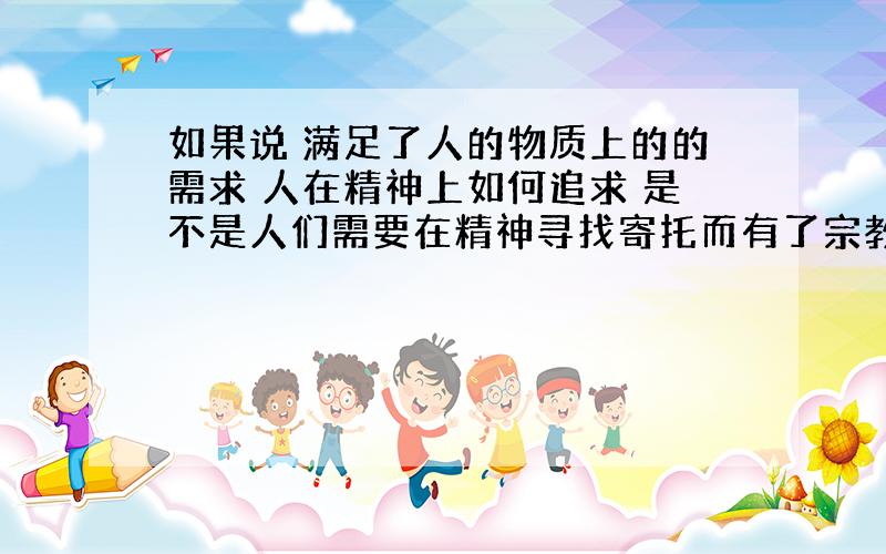 如果说 满足了人的物质上的的需求 人在精神上如何追求 是不是人们需要在精神寻找寄托而有了宗教