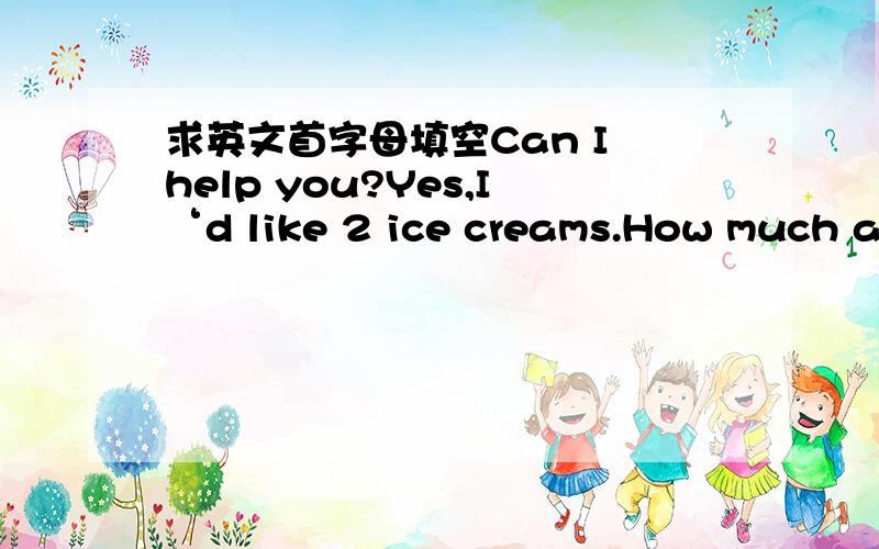 求英文首字母填空Can I help you?Yes,I‘d like 2 ice creams.How much ar