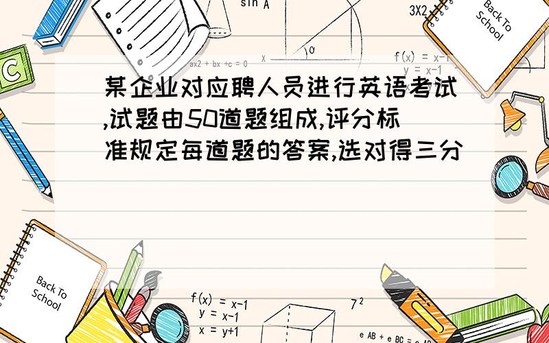 某企业对应聘人员进行英语考试,试题由50道题组成,评分标准规定每道题的答案,选对得三分