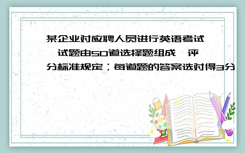 某企业对应聘人员进行英语考试,试题由50道选择题组成,评分标准规定：每道题的答案选对得3分