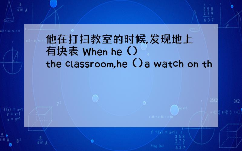 他在打扫教室的时候,发现地上有块表 When he ()the classroom,he ()a watch on th