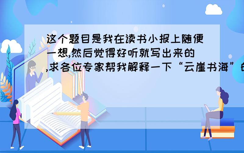 这个题目是我在读书小报上随便一想,然后觉得好听就写出来的,求各位专家帮我解释一下“云崖书海”的意思!