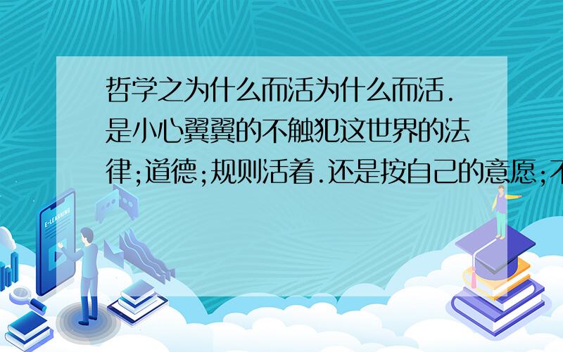 哲学之为什么而活为什么而活.是小心翼翼的不触犯这世界的法律;道德;规则活着.还是按自己的意愿;不管什么后果,而活着.我不