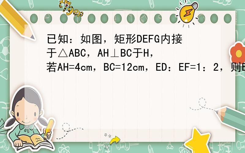 已知：如图，矩形DEFG内接于△ABC，AH⊥BC于H，若AH=4cm，BC=12cm，ED：EF=1：2，则EF=__