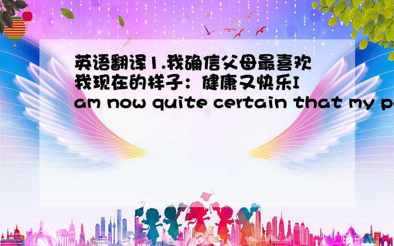 英语翻译1.我确信父母最喜欢我现在的样子：健康又快乐I am now quite certain that my par