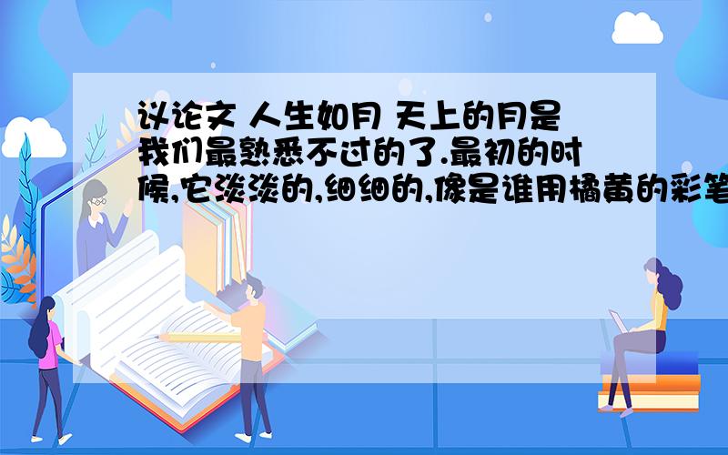 议论文 人生如月 天上的月是我们最熟悉不过的了.最初的时候,它淡淡的,细细的,像是谁用橘黄的彩笔在湛蓝的天幕上轻轻地画了