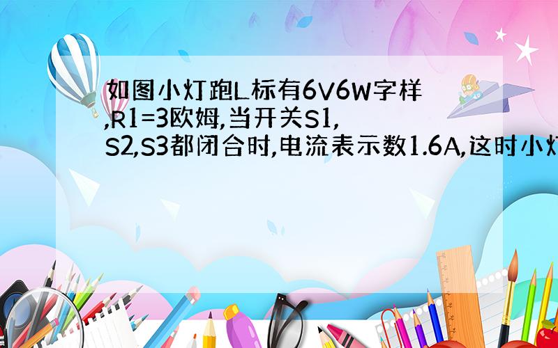 如图小灯跑L标有6V6W字样,R1=3欧姆,当开关S1,S2,S3都闭合时,电流表示数1.6A,这时小灯泡L正常