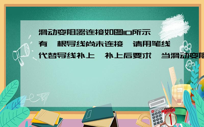 滑动变阻器连接如图10所示,有一根导线尚未连接,请用笔线代替导线补上,补上后要求,当滑动变阻器的滑片P向右移动时,电流表