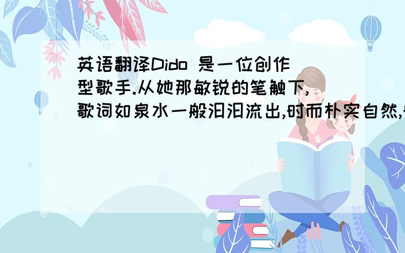 英语翻译Dido 是一位创作型歌手.从她那敏锐的笔触下,歌词如泉水一般汩汩流出,时而朴实自然,时而欢欣愉悦；时而如清泉流