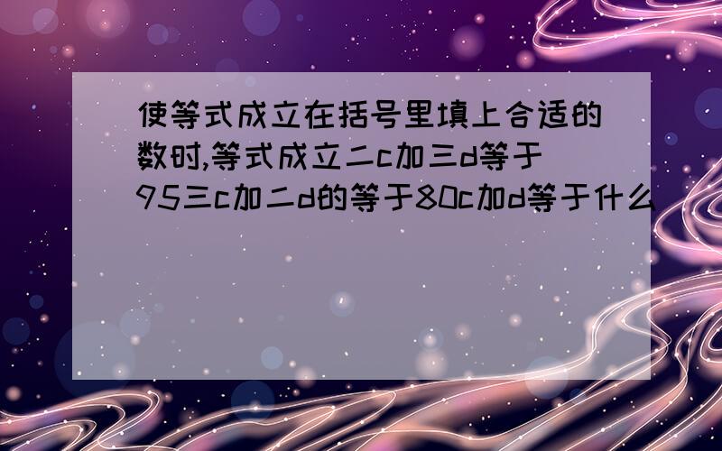 使等式成立在括号里填上合适的数时,等式成立二c加三d等于95三c加二d的等于80c加d等于什么