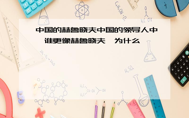 中国的赫鲁晓夫中国的领导人中,谁更像赫鲁晓夫,为什么,