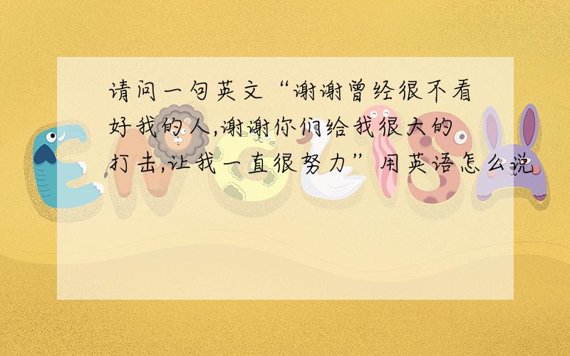 请问一句英文“谢谢曾经很不看好我的人,谢谢你们给我很大的打击,让我一直很努力”用英语怎么说