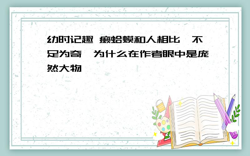 幼时记趣 癞蛤蟆和人相比,不足为奇,为什么在作者眼中是庞然大物