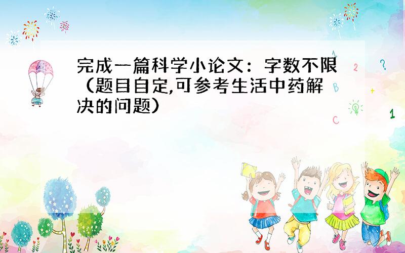 完成一篇科学小论文：字数不限（题目自定,可参考生活中药解决的问题）