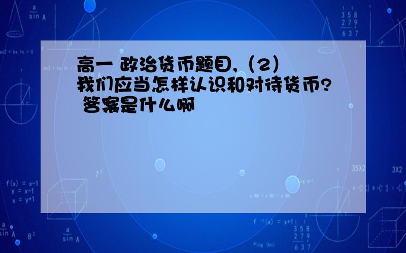 高一 政治货币题目,（2） 我们应当怎样认识和对待货币? 答案是什么啊