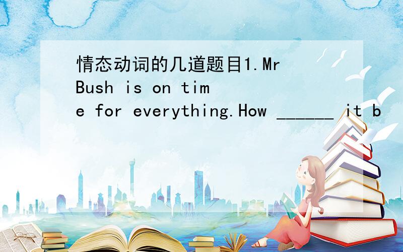 情态动词的几道题目1.Mr Bush is on time for everything.How ______ it b