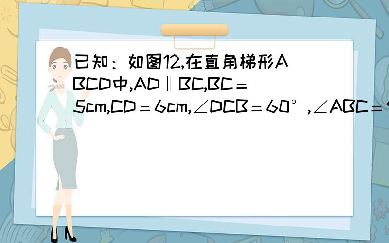 已知：如图12,在直角梯形ABCD中,AD‖BC,BC＝5cm,CD＝6cm,∠DCB＝60°,∠ABC＝90°.等边三