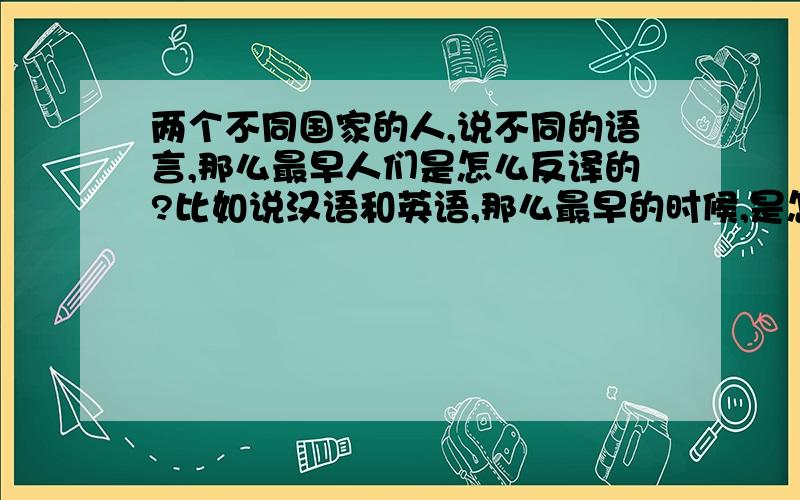 两个不同国家的人,说不同的语言,那么最早人们是怎么反译的?比如说汉语和英语,那么最早的时候,是怎么知道对方的意思?