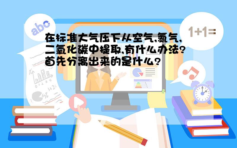 在标准大气压下从空气,氮气,二氧化碳中提取,有什么办法?首先分离出来的是什么?