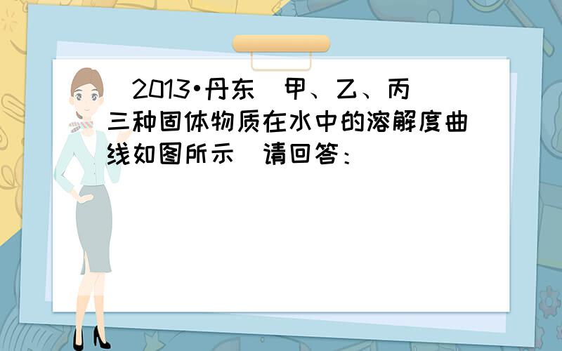 （2013•丹东）甲、乙、丙三种固体物质在水中的溶解度曲线如图所示．请回答：