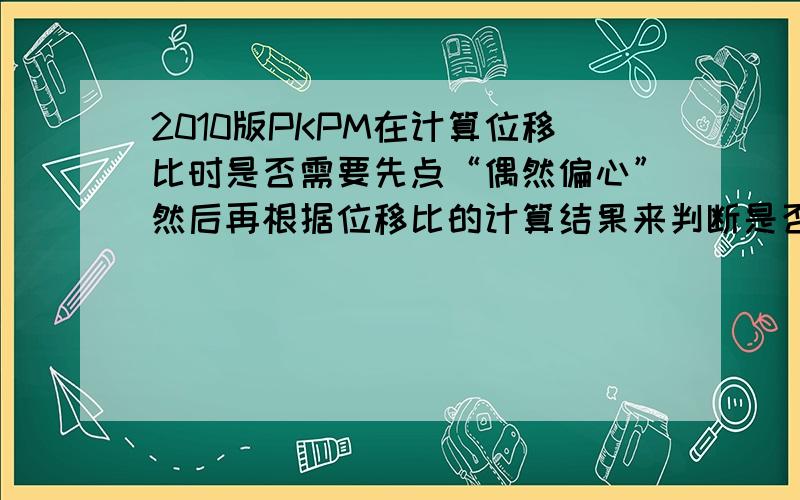 2010版PKPM在计算位移比时是否需要先点“偶然偏心”然后再根据位移比的计算结果来判断是否需要点呢?