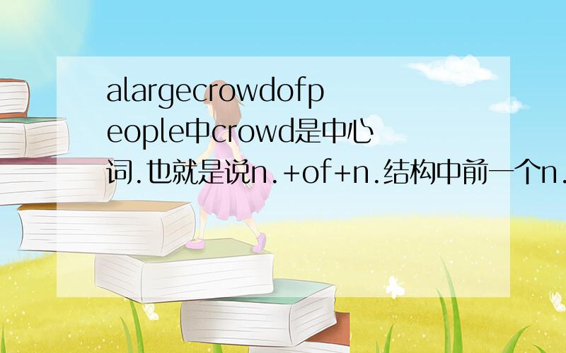 alargecrowdofpeople中crowd是中心词.也就是说n.+of+n.结构中前一个n.