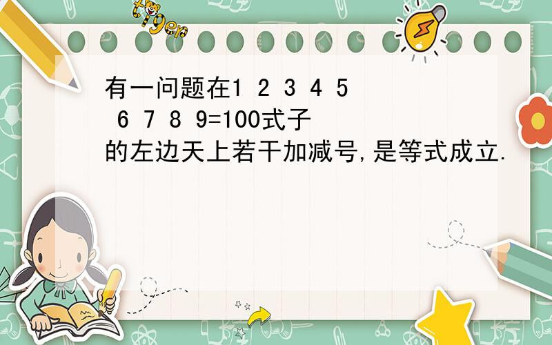 有一问题在1 2 3 4 5 6 7 8 9=100式子的左边天上若干加减号,是等式成立.