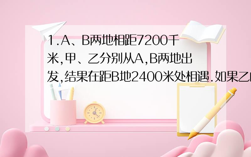 1.A、B两地相距7200千米,甲、乙分别从A,B两地出发,结果在距B地2400米处相遇.如果乙的速度提高到原来的3倍,