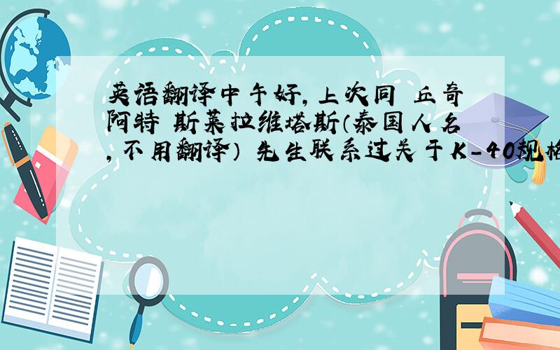 英语翻译中午好,上次同 丘奇阿特 斯莱拉维塔斯（泰国人名,不用翻译） 先生联系过关于K-40规格书的问题,就是将产品的保