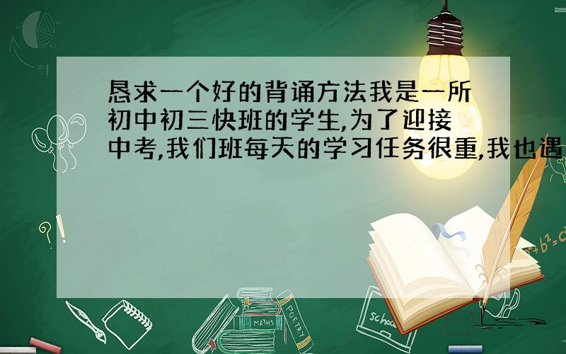 恳求一个好的背诵方法我是一所初中初三快班的学生,为了迎接中考,我们班每天的学习任务很重,我也遇到了同初二不同的一个问题,