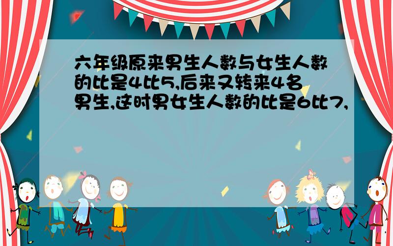 六年级原来男生人数与女生人数的比是4比5,后来又转来4名男生,这时男女生人数的比是6比7,