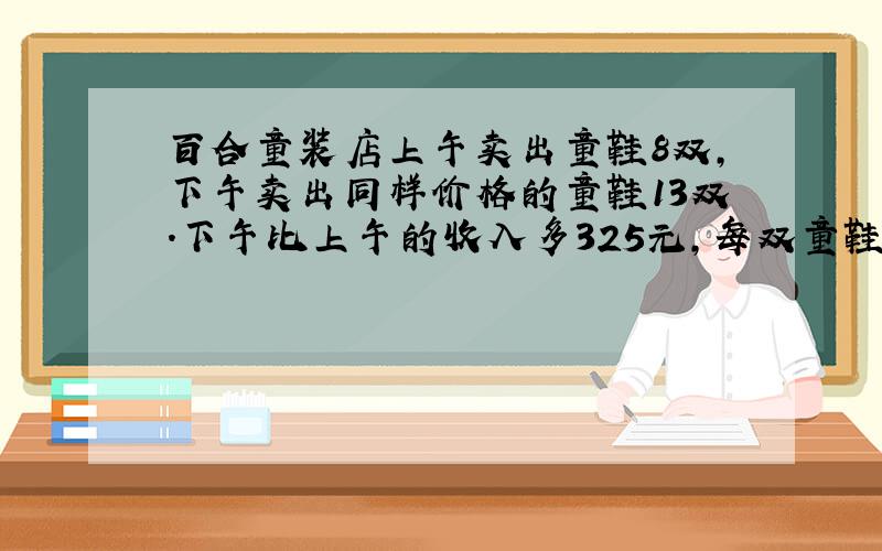 百合童装店上午卖出童鞋8双,下午卖出同样价格的童鞋13双.下午比上午的收入多325元,每双童鞋多少元?