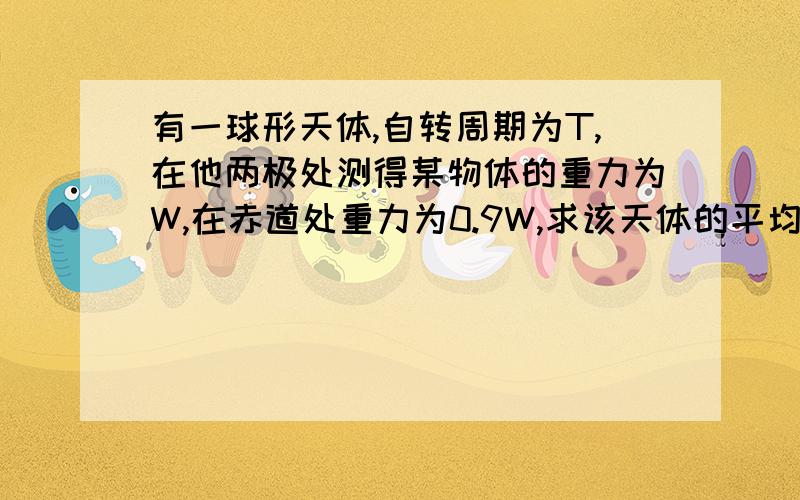 有一球形天体,自转周期为T,在他两极处测得某物体的重力为W,在赤道处重力为0.9W,求该天体的平均密度