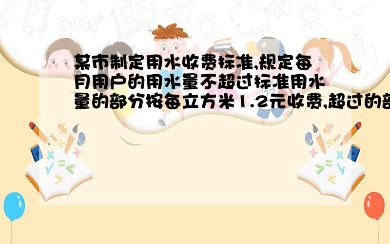 某市制定用水收费标准,规定每月用户的用水量不超过标准用水量的部分按每立方米1.2元收费,超过的部分每立方米按3元收费,如