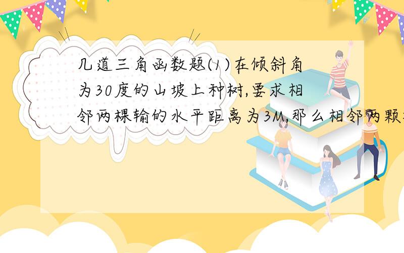 几道三角函数题(1)在倾斜角为30度的山坡上种树,要求相邻两棵输的水平距离为3M,那么相邻两颗树间的斜坡距离为多少米(2