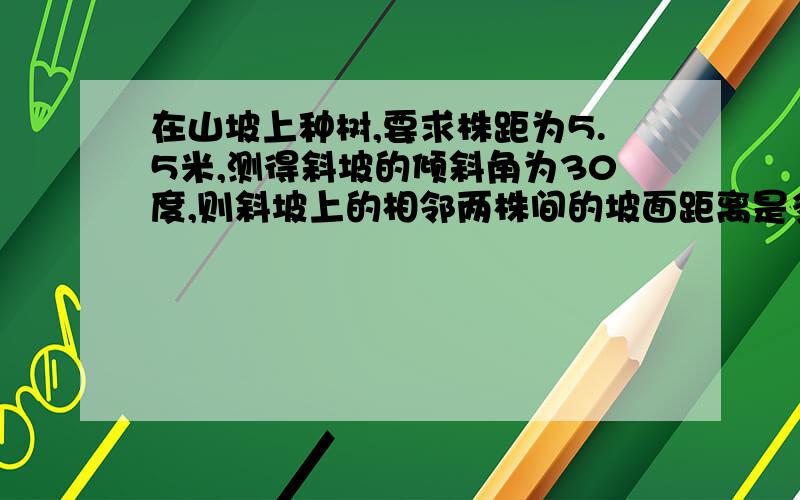 在山坡上种树,要求株距为5.5米,测得斜坡的倾斜角为30度,则斜坡上的相邻两株间的坡面距离是多少米?