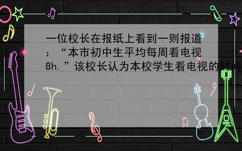 一位校长在报纸上看到一则报道：“本市初中生平均每周看电视8h.”该校长认为本校学生看电视的时间明显小于该数字.为此随机调