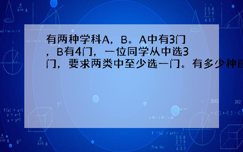 有两种学科A，B。A中有3门，B有4门，一位同学从中选3门，要求两类中至少选一门。有多少种选法？ 我的想法是，A中至少一