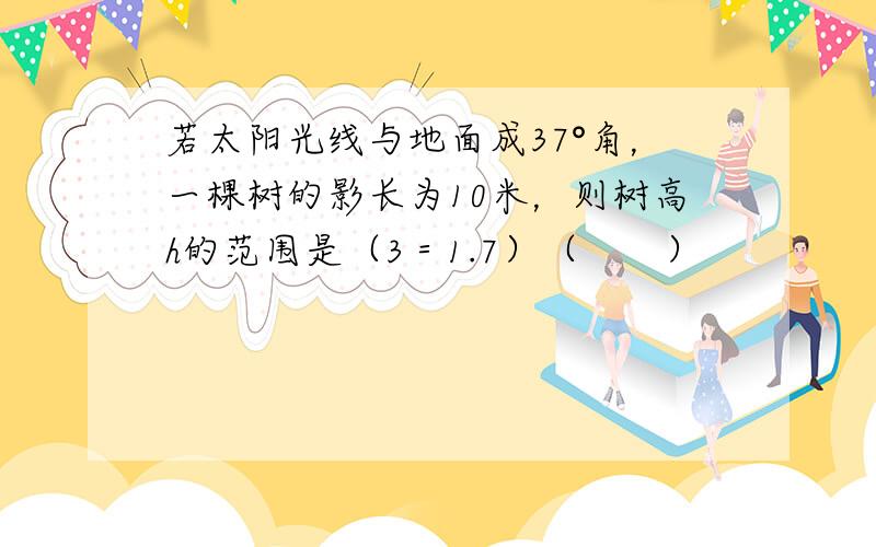 若太阳光线与地面成37°角，一棵树的影长为10米，则树高h的范围是（3＝1.7）（　　）