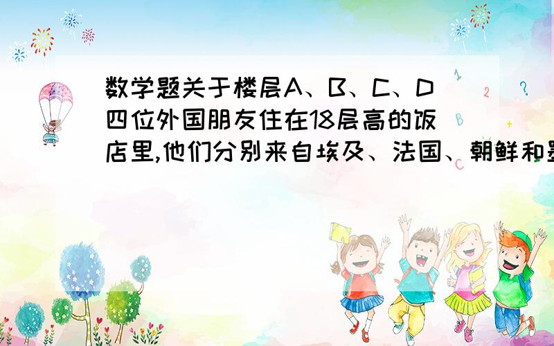 数学题关于楼层A、B、C、D四位外国朋友住在18层高的饭店里,他们分别来自埃及、法国、朝鲜和墨西哥.（1） A住的楼层比